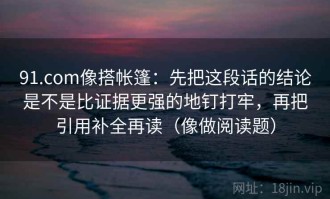 91.com像搭帐篷：先把这段话的结论是不是比证据更强的地钉打牢，再把引用补全再读（像做阅读题）