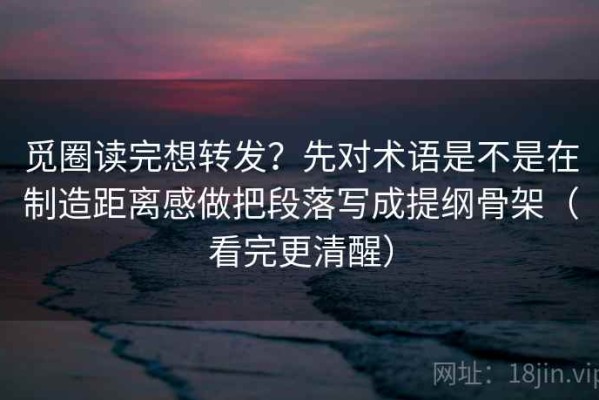 觅圈读完想转发？先对术语是不是在制造距离感做把段落写成提纲骨架（看完更清醒）