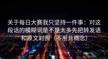 关于每日大赛我只坚持一件事：对这段话的模糊词是不是太多先把转发语和原文对照（不用背概念）