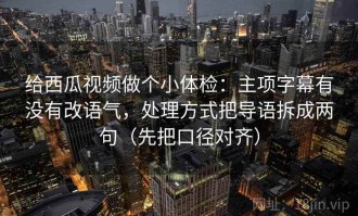 给西瓜视频做个小体检：主项字幕有没有改语气，处理方式把导语拆成两句（先把口径对齐）