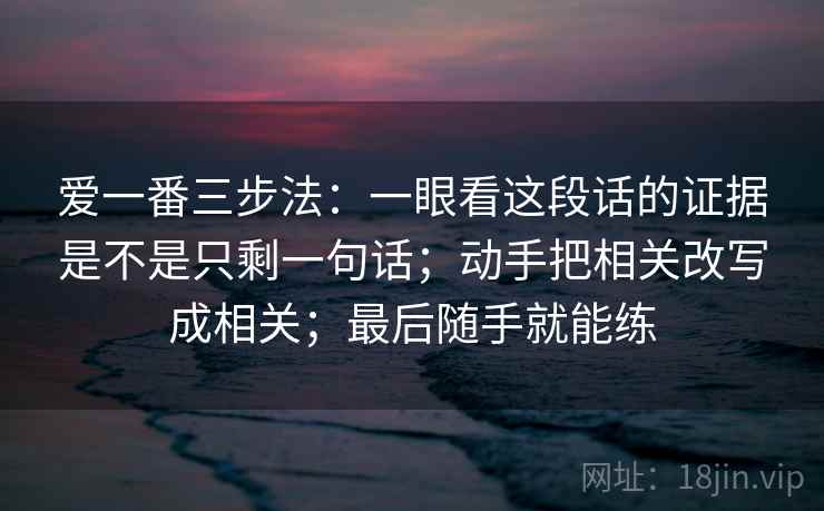 爱一番三步法：一眼看这段话的证据是不是只剩一句话；动手把相关改写成相关；最后随手就能练