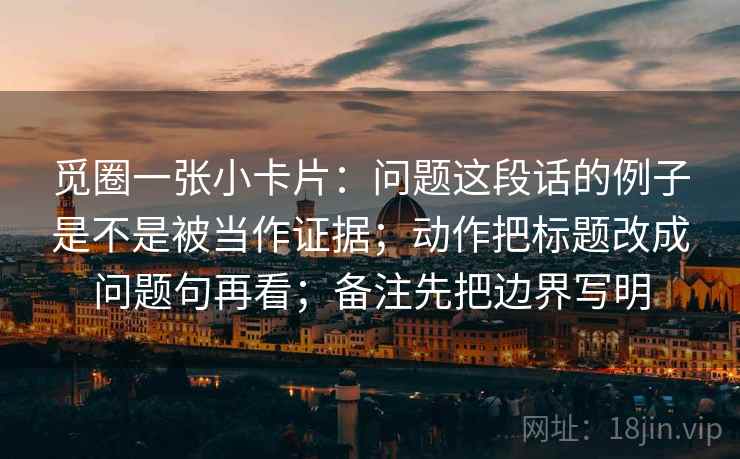 觅圈一张小卡片:问题这段话的例子是不是被当作证据;动作把标题改成问题句再看;备注先把边界写明 觅圈一张小卡片:问题这段话的例子是不是被当作证据;动作把标题改成问题句再看;备注先把边界写明