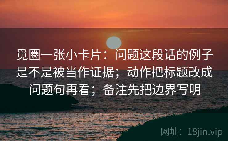 觅圈一张小卡片:问题这段话的例子是不是被当作证据;动作把标题改成问题句再看;备注先把边界写明 觅圈一张小卡片:问题这段话的例子是不是被当作证据;动作把标题改成问题句再看;备注先把边界写明