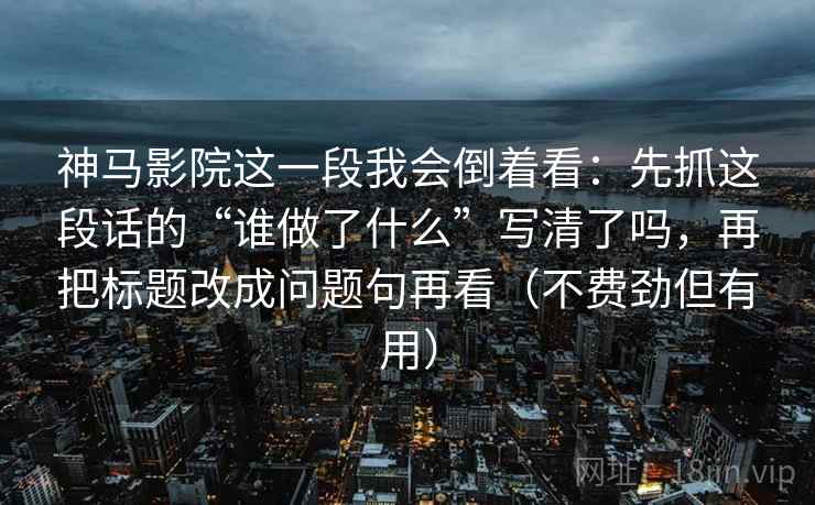 神马影院这一段我会倒着看：先抓这段话的“谁做了什么”写清了吗，再把标题改成问题句再看（不费劲但有用）