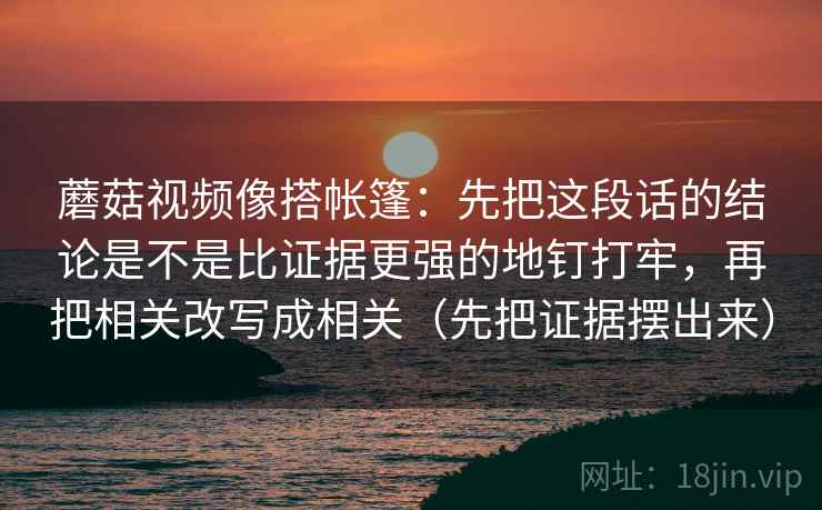 蘑菇视频像搭帐篷：先把这段话的结论是不是比证据更强的地钉打牢，再把相关改写成相关（先把证据摆出来）