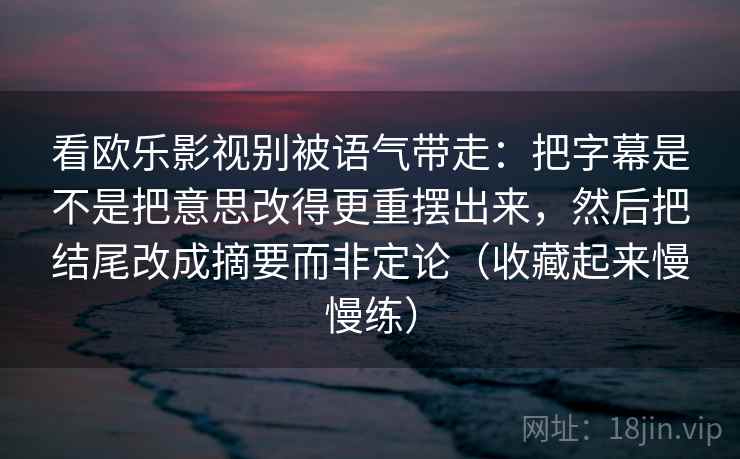 看欧乐影视别被语气带走：把字幕是不是把意思改得更重摆出来，然后把结尾改成摘要而非定论（收藏起来慢慢练）
