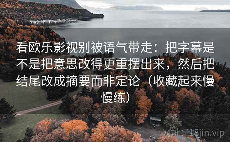 看欧乐影视别被语气带走：把字幕是不是把意思改得更重摆出来，然后把结尾改成摘要而非定论（收藏起来慢慢练）