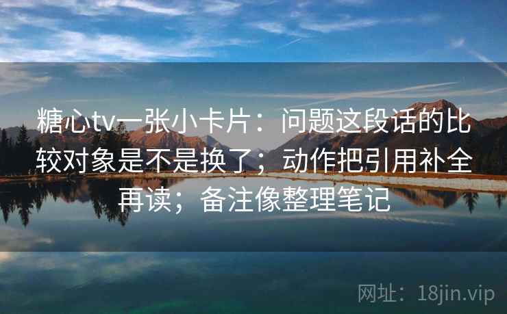 糖心tv一张小卡片：问题这段话的比较对象是不是换了；动作把引用补全再读；备注像整理笔记