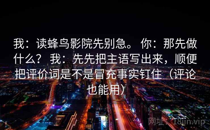 我：读蜂鸟影院先别急。 你：那先做什么？ 我：先先把主语写出来，顺便把评价词是不是冒充事实钉住（评论也能用）