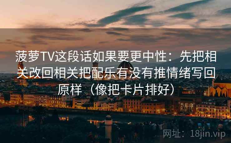 菠萝TV这段话如果要更中性:先把相关改回相关把配乐有没有推情绪写回原样(像把卡片排好) 菠萝TV这段话如果要更中性:先把相关改回相关把配乐有没有推情绪写回原样(像把卡片排好)