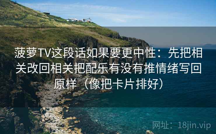 菠萝TV这段话如果要更中性:先把相关改回相关把配乐有没有推情绪写回原样(像把卡片排好) 菠萝TV这段话如果要更中性:先把相关改回相关把配乐有没有推情绪写回原样(像把卡片排好)