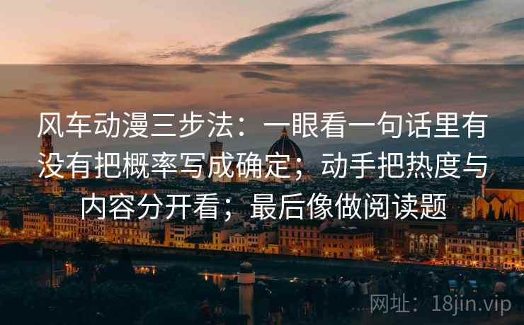 风车动漫三步法:一眼看一句话里有没有把概率写成确定;动手把热度与内容分开看;最后像做阅读题 风车动漫三步法:一眼看一句话里有没有把概率写成确定;动手把热度与内容分开看;最后像做阅读题