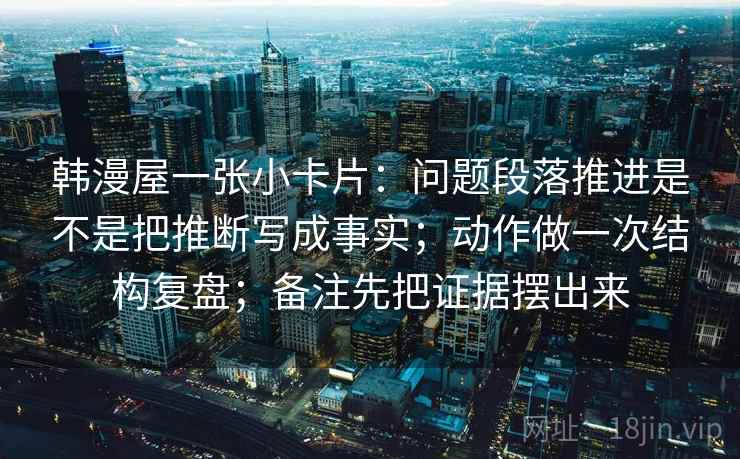 韩漫屋一张小卡片:问题段落推进是不是把推断写成事实;动作做一次结构复盘;备注先把证据摆出来 韩漫屋一张小卡片:问题段落推进是不是把推断写成事实;动作做一次结构复盘;备注先把证据摆出来