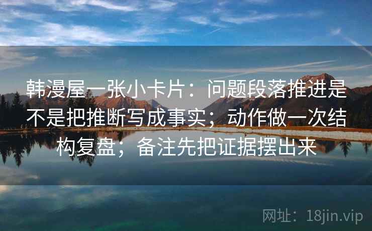 韩漫屋一张小卡片:问题段落推进是不是把推断写成事实;动作做一次结构复盘;备注先把证据摆出来 韩漫屋一张小卡片:问题段落推进是不是把推断写成事实;动作做一次结构复盘;备注先把证据摆出来