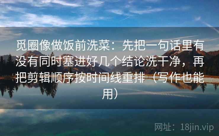 觅圈像做饭前洗菜：先把一句话里有没有同时塞进好几个结论洗干净，再把剪辑顺序按时间线重排（写作也能用）