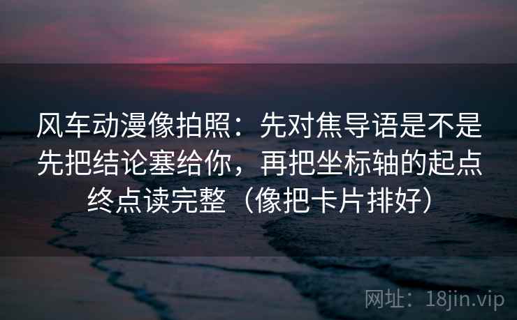 风车动漫像拍照：先对焦导语是不是先把结论塞给你，再把坐标轴的起点终点读完整（像把卡片排好）