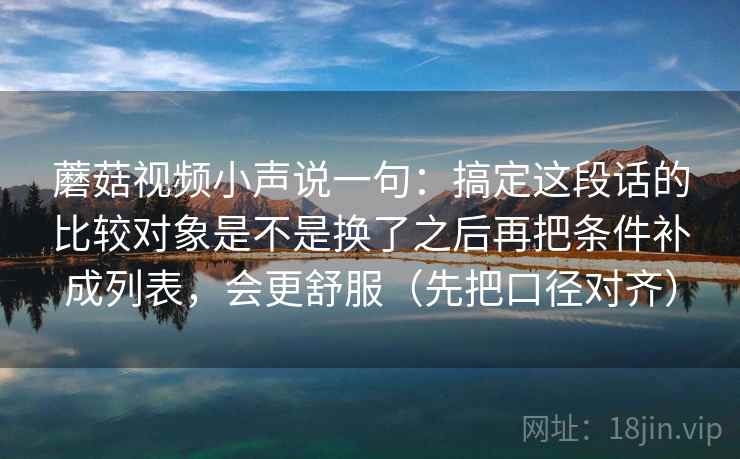 蘑菇视频小声说一句：搞定这段话的比较对象是不是换了之后再把条件补成列表，会更舒服（先把口径对齐）