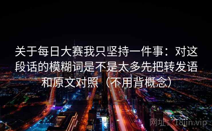 关于每日大赛我只坚持一件事：对这段话的模糊词是不是太多先把转发语和原文对照（不用背概念）