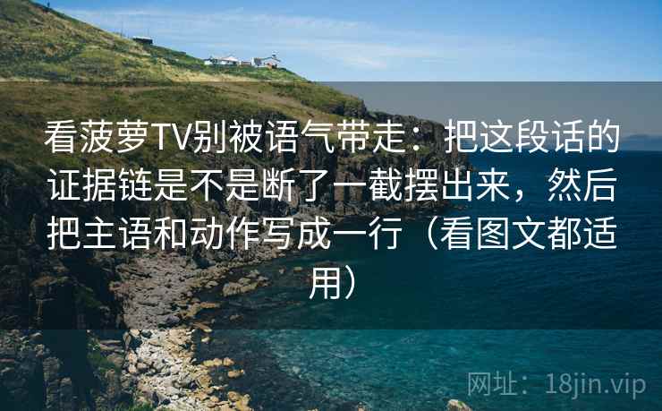 看菠萝TV别被语气带走：把这段话的证据链是不是断了一截摆出来，然后把主语和动作写成一行（看图文都适用）
