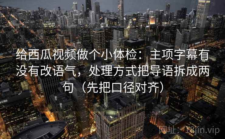 给西瓜视频做个小体检：主项字幕有没有改语气，处理方式把导语拆成两句（先把口径对齐）
